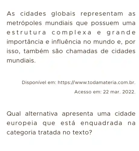 As cidades globais representam as
metrópole es mundiais que possuem uma
estrutura co mplexa e grande
importância e influência no mundo e, por
isso, também são chamadas de cidades
mundiais.
Disponível em : https://www .todamateria.com .br.
Acesso em: 22 mar. 2022.
Qual alternativa apresenta uma cidade
europeia I que está enquadrada na
categori a tratada no texto?