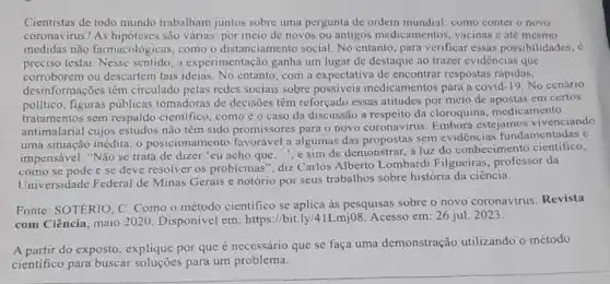 Cientistas de todo mundo trabalham juntos sobre umu pergunta de ordem mundial como conter o novo
coronavirus? As hipóteses são várias: por meio de novos ou antigos medicamentos, vacinas c até mesmo
medidas não farmacológicas, como o distanciamento social. No entanto, para verificar essas possibilidades, c
preciso testar a experimentação ganha um lugar de destaque ao trazer evidencias que
corroborem ou descartem tais ideias. No entanto com a expectativa de encontrar respostas rápidas,
desinformações têm circulado pelas redes sociais sobre possiveis medicamentos para a covid -19. No cenário
político, figuras públicas tomadoras de decisões têm reforçado essas atitudes por meio de apostas em certos
matimalarial cujos estudos não têm sido promissores para o novo coronavirus Embora estejamos vivenciando
tratamentos sem respaldo científico , comoéo caso da discussão a respeito da cloroquina medicamento
uma situação inédita, 0 posicionamento favorável a algumas das propostas sem evidências fundamentadas é
impensável. "Não se trata de dizer 'eu acho que...", e sim de demonstrar, à luz do conhecimento cientifico,
como se pode e se deve resolver os problemas", diz Carlos Alberto Lombardi Filgueiras, professor da
Universidade Federal de Minas Gerais e notório por seus trabalhos sobre história da ciência.
Fonte: SOTERIO, C Como o método cientifico se aplica às pesquisas sobre o novo coronavirus Revista
com Ciência, maio 2020 Disponível em:https://bit.ly/41Lmj08 Acesso em: 26 jul . 2023.
A partir do exposto , explique por que é necessário que se faça uma demonstração utilizando o método
cientifico para buscar soluçōes para um problema.