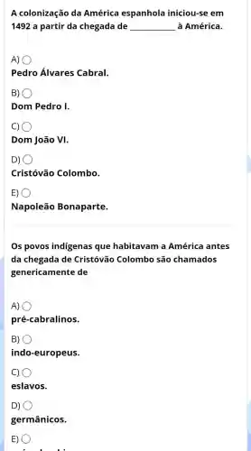 A colonização da América espanhola iniciou-se em
1492 a partir da chegada de __ à América.
A)
Pedro Álvares Cabral.
B)
Dom Pedro I.
c) 0
Dom João VI.
D) o
Cristóvão Colombo.
E)
Napoleão Bonaparte.
Os povos indigenas que habitavam a América antes
da chegada de Cristóvão Colombo são chamados
genericamente de
A)
pré-cabralinos.
B)
indo-europeus.
C)
eslavos.
D)
germânicos.
E) 0