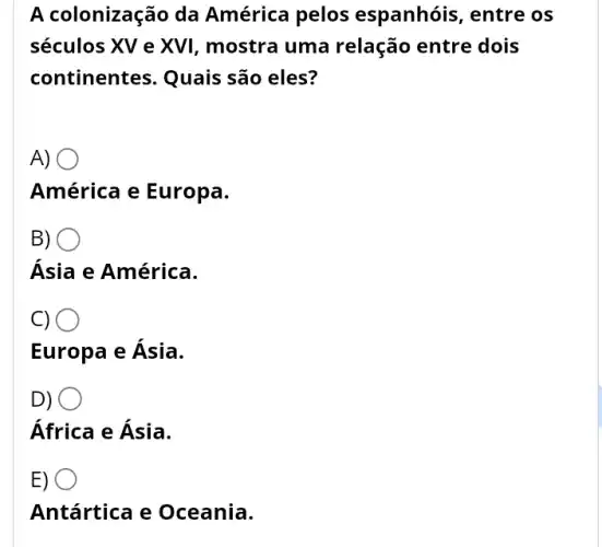 A colonização da América pelos espanhóis, entre os
séculos XV e XVI , mostra uma relação entre dois
continentes. Quais são eles?
A)
.
América e Europa.
B)
)
Ásia e América.
C) O
Europa e Ásia.
D)
África e Ásia.
E)
Antártica e Oceania.