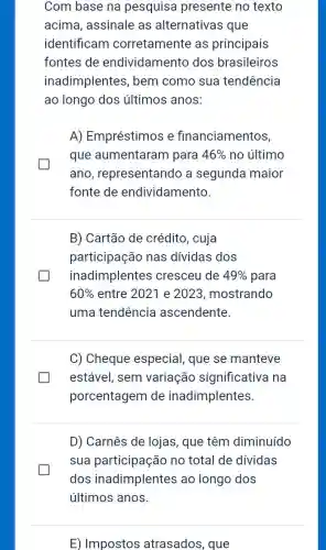 Com base na pesquisa presente no texto
acima, assinale as alternativas que
identificam corretamente as principais
fontes de endividamento dos brasileiros
inadimplentes ; bem como sua tendência
ao longo dos últimos anos
A) Empréstimos e financiamentos
que aumentaram para 46%  no último
ano , representando a segunda maior
fonte de endividamento
B) Cartão de crédito, cuja
participação nas dividas dos
inadimplentes cresceu de 49%  para
60%  entre 2021 e 2023, mostrando
uma tendência ascendente
C) Cheque especial, que se manteve
estável, sem variação significativa na
porcentagem de inadimplentes
D) Carnês de lojas , que têm diminuído
sua participação no total de dividas
dos inadimplentes ao longo dos
E) Impostos atrasados, que