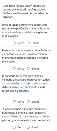 Com base no que dizem ambos os
textos, avalie as afirmações abaixo.
Então, classifique-as como certas ou
erradas:
Uma geração é determinada por uma
gama de experiências sociopolíticas, e
condicionada por critérios de gênero,
raça e classe.
Certo
Errado
Pertencem a uma mesma geração todas
as pessoas que, em um determinado
momento histórico , compõe a mesma
faixa etária.
Certo
Errado
conceito de "juventude" possui
validade universal e imutável. Em todas
as sociedades, as balizas etárias que
determinam o pertencimento a este
grupo são as mesmas.
Certo
Errado
A adolescência não é um fenômeno
puramente biológico , mas, também,
social. Até então inexpressivo, o termo
ganhou relevância no século XX.