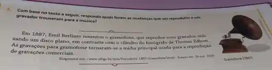 Com base no texto a seguir,responda quais foram as mudanças que um reprodutor eum
gravador trouxeram para a
__
Em 1887, Emil
reproduz sons gravados utili-
zando um disco plano , em contraste com o cilindro do fonógrafo de Thomas Edison.
As gravações para gramofone tornaram-se a mídia principal usada para a reprodução
de gravações comerciais.
Disponível em:<www.ufrgs.br/mvs/Periodo 01-188
html>. Acesso em: 30 out. 2020 .
__
Gramofone (1887).