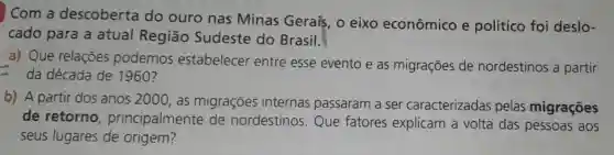 Com a descoberta do ouro nas Minas Gerais , o eixo econômico e político foi deslo-
cado para a atual Regiāo Sudeste do Brasil.
a) Que relaçōes podemos estabelecer entre esse evento e as migrações de nordestinos a partir
da década de 1960?
b) A partir dos anos 2000,as migraçōes internas passaram a ser caracterizadas pelas migrações
de retorno principalmente de nordestinos Que fatores explicam a volta das pessoas aos
seus lugares de origem?