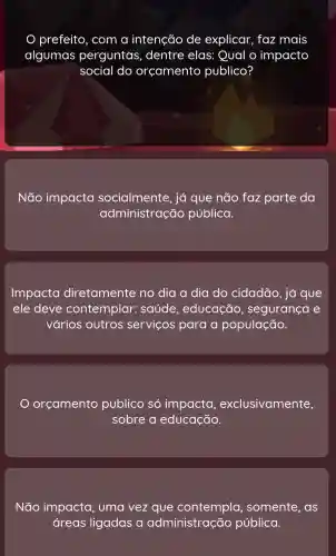 com a intenção de explicar faz mais
algumas perguntas , dentre elas:Qual o impacto
social do orçamento publico?
Não impacta socialmente , já que não faz parte da
administração pública.
Impacta diretamente no dia a dia do cidadão , já que
ele deve contemplar: s saúde , educação , segurança e
vários outros servicos para a população
orçamento publico só impacta , exclusivamente,
sobre a educação.
Não impacta , uma vez que co ntempla , somente , as
areas ligadas a administração pública.