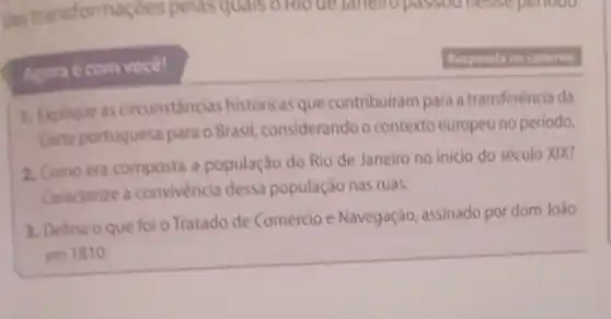 com você!
1. Explique as circunstancias historicas que contribuiram para a transferéncia da
Corte portuguesa para o Brasil considerando o contexto europeu no periodo.
2. Como era composta a população do Rio de Janeiro no inicio do século XIX?
Caracterize a convivència dessa população nas ruas.
3. Dehna o que foi o Tratado de Comércio e Navegação, assinado por dom João
em 1810
Responda no caderno.