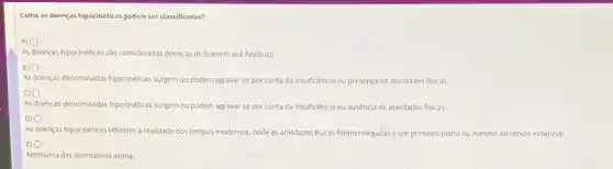 Como as doenças hipocinéticas podem ser classificadas?
AS
A) 0
doenças hipocinéticas sáo consideradas doenças do homem pré-histórico.
B) 0
As doenças denominadas hipocinéticas surgem ou podem agravar-se por conta da insuficiência ou presença de atividades fisicas.
As doenças denominadas hipocinéticass. surgem ou podem agravar-se por conta da insuficiência ou ausencia de atividades fisicas.
As doenças hipocinéticas refletem a realidade dos tempos modernos, onde as atividades fisicas foram relegadas a um primeiro plano ou mesmo ao sendo essencial.
BO
Nenhuma das alternativas acima