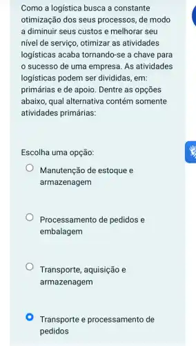 Como a logística busca a constante
otimização dos seus processos, de modo
a diminuir seus custos e melhorar seu
nível de serviço , otimizar as atividades
logísticas acaba tornando-se a chave para
sucesso de uma empresa. As atividades
logisticas podem ser divididas, em:
primárias e de apoio . Dentre as opções
abaixo, qual alternativa contém somente
atividades primárias:
Escolha uma opção:
Manutenção de estoque e
armazenagem
Processamento de pedidos e
embalagem
Transporte , aquisição e
armazenagem
Transporte e processamento de
pedidos