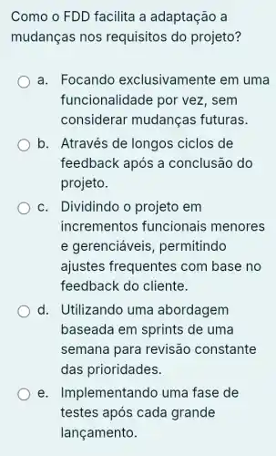 Como o FDD facilita a adaptação a
mudanças nos requisitos do projeto?
a. Focando exclusivamente em uma
funcionalidade por vez, sem
considerar mudanças futuras.
b. Através de longos ciclos de
feedback após a conclusão do
projeto.
c. Dividindo o projeto em
incrementos funcionais menores
e gerenciáveis , permitindo
ajustes frequentes com base no
feedback do cliente.
d. Utilizando uma abordagem
baseada em sprints de uma
semana para revisão constante
das prioridades.
e . Implementandc ) uma fase de