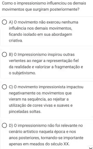 Como o impressionismo influenciou os demais
movimentos que surgiram posteriormente?
A) 0 movimento não exerceu nenhuma
influência nos demais movimentos,
flcando isolado em sua abordagem
criativa.
B) O Impressionismo inspirou outras
vertentes ao negar a representação fiel
da realidade e valorizar a fragmentação e
subjetivismo.
C) 0 movimento impressionista impactou
negativamente os movimentos que
vieram na sequencia , ao rejeitar a
utilização de cores vivas e suaves e
pinceladas soltas.
D) O impressionismo não foi relevante no
cenário artístico naquela época e nos