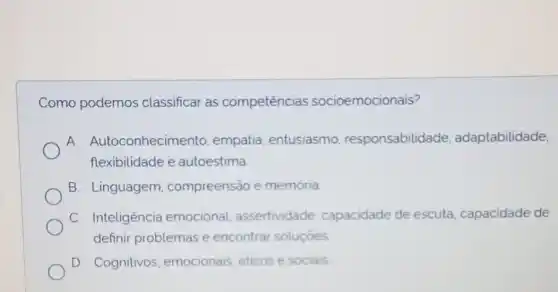 Como podemos classificar as competências socioemocionais?
A. Autoconhecimento empatia, entusiasmo responsabilidade , adaptabilidade,
flexibilidade e autoestima
B. Linguagem compreensão e memoria
C. Inteligência emocional assertividade capacidade de escuta capacidade de
definir problemas e encontrar soluçóes
D. Cognitivos emocionais, éticos e sociais