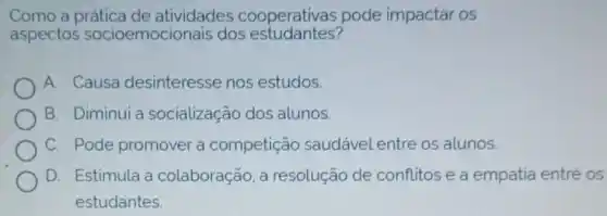 Como a prática de atividades cooperativas pode impactar os
aspectos socioemocio nais dos estudantes?
A. Causa desinteresse nos estudos.
B. Diminui a socialização dos alunos.
C. Pode promover a competição saudável entre os alunos.
D. Estimula a colaboração, a resolução de conflitos e a empatia entré os
estudantes.