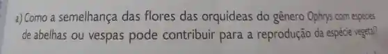 a) Como a semelhança das flores das orquídeas do gênero Ophrys com espécies
de abelhas ou vespas pode contribuir para a reprodução da espécie vegetal?