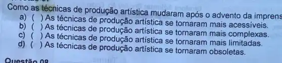 Como as técnicas de produção artística mudaram após o advento da imprens
a) ()
As técnicas de produção artística se tornaram mais acessiveis.
b) ()
As técnicas de artística se tornaram mais complexas.
C) ()
As técnicas de produção artística se tornaram mais limitadas.
d) ()
As técnicas de produção artística se tornaram obsoletas.