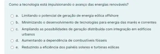 Como a tecnologia está impulsionando o avanço das energias renováveis?
a. Limitando o potencial de geração de energia eólica offshore
b. Minimizando o desenvolvimento de tecnologias para energia das marés e correntes
c. Ampliando as possibilidades de geração distribuida com integração em edificios
urbanos
d. Aumentando a dependência de combustiveis fósseis
e. Reduzindo a eficiência dos painéis solares e turbinas eólicas