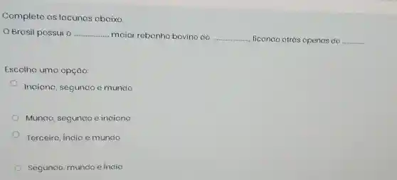 Complete as lacunas abaixo.
OBrasil possui o __ maior rebanho bovino do __ ...... ficando atrás apenas da
__
Escolha uma opção:
Indiana , segundo e mundo
Mundo segundo e indiana
Terceira, India e mundo
Segundo mundo e india