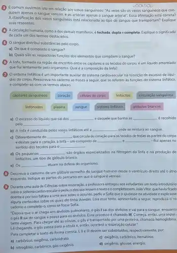 É comum ouvirmos isto em relação aos vasos sanguíneos: "As veias são os vasos sanguíneos que con-
duzem apenas o sangue venoso, e as artérias apenas o sangue arterial"Essa afirmação está correta?
A classificação dos vasos sanguíneos está relacionada ao tipo de sangue que transportam? Explique
suas respostas.
A circulação humana, como a dos demais mamiferos é fechada, duplae completa. Explique o significado
de cada um dos termos destacados.
sangue distribui substâncias pelo corpo.
a) De queé composto o sangue?
b) Quais são as respectivas funções dos elementos que compõem o sangue?
(6) A linfa, formada na região de encontro entre os capilares e os tecidos do corpo é um líquido amarelado
que flui lentamente pelo organismo. Qualé a composição da linfa?
(7) O sistema linfáticoé um importante auxiliar do sistema cardiovascular na remoção de excesso de líqui-
dos do corpo. Reescreva no caderno as frases a seguir, que se referem às funções do sistema linfático,
e complete-as com os termos abaixo.
capilares sanguíneos
coração
células do corpo
linfócitos
circulação sanguínea
linfonodos
plasma
sangue
sistema linfático
glóbulos brancos
a) O excesso do líquido que sai dos __ e daquele que banha as __ é recolhido
pelo __
b) A linfaé conduzida pelos vasos linfáticos até a __ onde se mistura ao sangue.
c) Diferentemente do __ que circula do coração para os tecidos de todas as partes do corpo
e destes para o coração, a linfa -um composto de __ e __ - flui apenas no
sentido dos tecidos para 0 __
d) Os pequenos __ são órgãos especializados na filtragem da linfa e na produção de
linfócitos, um tipo de glóbulo branco.
e) Os __ atuam na defesa do organismo.
B Descreva o caminho de um glóbulo vermelho do sangue humano desde o ventrículo direito até o átrio
esquerdo. Indique as partes do percurso em que o sangue é venoso.
(9) Durante uma aula de Ciências sobre respiração, a professora entregou aos estudantes um texto introdutório
sobre o sistema cardiovasculare pediu a eles que lessem o texto e o completassem.João V/tor, que havia ficado
doente e por isso faltara a uma aula sobre o assunto, pediu a Sofia que o ajudasse na atividade e explicasse
alguns conteúdos sobre os quais ele tinha dúvidas Leia esse texto, apresentado a seguir, reproduza-o no
caderno e complete-0 como se fosse Sofia.
"Depois que o ar chega aos alvéolos pulmonares , o gás I sai dos alvéolos e vai para 0 sangue, enquanto
gás II sai do sangue e passa para os alvéolos. Esse processo é chamado III. Começa então, uma impor-
tante viagem. Para chegar até as células, 0 gás é transportado por uma proteína, chamada hemoglobina.
Lá chegando, o gás passa para a célula e, então, ocorrerá a respiração celular."
Para completar o texto de forma correta, I . II e III devem ser substituídos, respectivamente por:
a) carbônico, oxigênio carboidrato.
c) oxigênio, carbônico, hematose.
b) nitrogênio, carbônico, gás oxigênio.
d) oxigênio, glicose, energia.