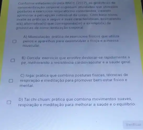 Conforme eatabelecido pela BNCC (2017), as ginasticas de
conscientização corporal englobam atlvidades que abordam
posturas e exercicios respiratorion conscientes visando
aprimorar a percepção individual do corpo. Com base nisso.
avalie as praticas a seguire suas caracteristicas , assinalando
f(s) alternativa(s) que corresponda (m) a exemplo(s) de
ginasticas de conscientização corporal
A) Musculação: prática de exercicios fisicos que utiliza
pesos e aparelhos para desenvolver a força e a massa
muscular.
B) Corrida: exercicio que envolve deslocar-se rapidamente a
pé, melhorando a resistência cardiovascular e a saúde geral.
.
C) loga: prática que combina posturas fisicas técnicas de
respiração e meditação para promover bem-estar fisico e
mental.
D) Tai chi chuan:prática que combina movimentos suaves,
respiração e meditação para melhorar a saúde e o equilibrio.
Verificar