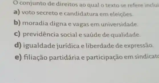 conjunto de direitos ao qual o texto se refere inclui
a) voto secreto e candidatura em eleições.
b) moradia digna e vagas em universidade.
c) previdência social e saúde de qualidade.
d) igualdade jurídica e liberdade de expressão.
e) filiação partidária e participação em sindicate