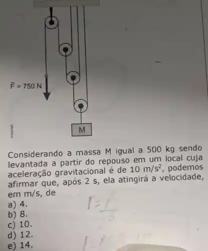 Considerando a massa M igual a 500 kg sendo
levantada a partir do repouso em um local cuja
aceleração gravitacional é de
10m/s^2 podemos
afirmar que,após 2 s, ela atingirá a velocidade,
em m/s , de
a) 4.
b) 8.
c) 10.
d) 12.
e) 14.