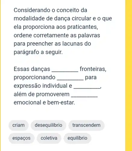 Considerando o conceito da
modalidade de dança circular e o que
ela proporciona aos praticantes,
ordene corretamente as palavras
para preencher as lacunas do
parágrafo a seguir.
Essas danças __ fronteiras,
proporcionando __ para
expressão individual e __
além de promoverem
emocional e bem -estar.
__
criam desequilibrio
transcendem
espaços
coletiva
equilibrio