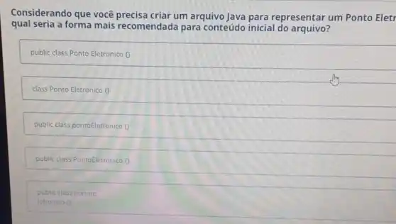 Considerando que você precisa criar um arquivo Java para representar um Ponto Eletr
qual seria a forma mais recomendada para conteúdo inicial do arquivo?
public class Ponto Eletronico 0
class Ponto Eletronico 0
public class pontoEletronico o
public class PontoEletronico
public class pontoe
letronico 0