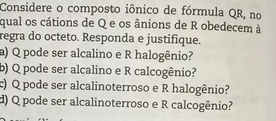 Considere o composto iônico de fórmula QR ,no
qual os cátions de Q e os ânions de R obedecem à
regra do octeto Responda e justifique.
a) Q pode ser alcalino e R halogênio?
b) Q pode ser alcalino e R calcogênio?
c) Q pode ser alcalinoterroso e R halogênio?
d) Q pode ser alcalinoterros o e R calcogênio ?