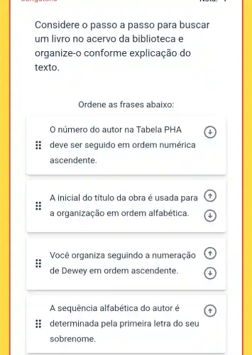 Considere o passo a passo para buscar
um livro no acervo da biblioteca e
organize-o conforme explicação do
texto.
Ordene as frases abaixo:
número do autor na Tabela PHA
deve ser seguido em ordem numérica
ascendente.
A inicial do título da obra é usada para
a organização em ordem alfabética.
Você organiza seguindo a numeração
de Dewey em ordem ascendente.
A sequência alfabética do autor é
determinada pela primeira letra do seu
sobrenome.