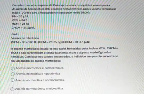 Considere que o hemograma de Paulo apresentava os segulntes valores para a
dosagem de hemoglobina (Hb) e Indices hematimétricos para o volume corpuscular
médlo (VCM) e para a hemoglobina corpuscular média (HCM):
Hb=10g/dL
VCM=84fL
HCM=28pg
CHCM=31,2g/dL
Dado:
Valores de referêncla:
(NCM=80a100fL)(HCM=25-35pg)(CHCM=31-37g/dL)
A anemia morfológica baseia-se nos dados fornecidos pelos indices VCM, CHCM e
HCM e não caracterizam a causa da anemia e sim o aspecto morfológico das
hemáclas. Com base nos valores encontrados, o indivíduo em questão encontra-se
em um quadro de anemia morfológica:
Anemia macrocitica e normocrômica.
Anemia microcitica e hipocrômica.
Anemia normocitica e normocrômica.
Anemia normocrômica e microcítica.