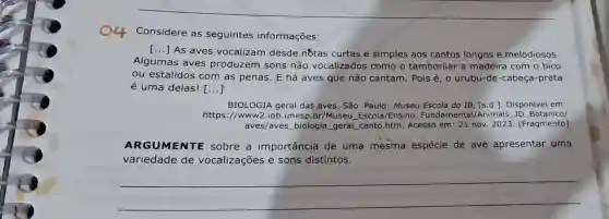 __
Considere as seguintes informações:
()
As aves vocalizam desde nốtas curtas e simples aos cantos longos e melodiosos.
Algumas aves produzem sons não vocalizados como o tamborilar a madeira com o bico
ou estalidos com as penas. E há aves que não cantam. Pois é, 0 urubu-de-cabeça-preta
é uma delas! ()
BIOLOGIA geral das aves. São Paulo : Museu Escola do IB [s.d.]. Disponivel em:
https://www2.ibb .unesp.br/Museu Escola/Ensino Fundamental/Animais JD Botanico/
aves/aves biologia _geral_canto htm. Acesso em: 21 nov 2023. [Fragmento]
ARGUMENTE sobre a importância de uma mesma espécie de ave apresentar uma
variedade de vocalizações e sons distintos.
__