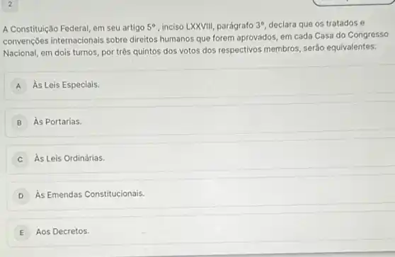 A Constituição Federal, em seu artigo 5^circ  , inciso LXXVIII, parágrafo 3^circ  declara que os tratados e
convenções internacionais sobre direitos humanos que forem aprovados, em cada Casa do Congresso
Nacional, em dois turnos por três quintos dos votos dos respectivos membros , serão equivalentes:
A As Leis Especiais.
B As Portarias.
As Leis Ordinárias.
As Emendas Constitucionais.
E Aos Decretos.