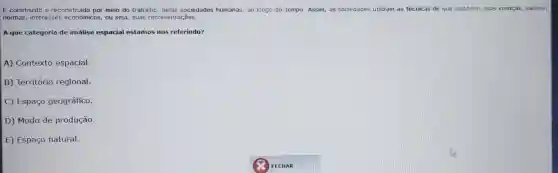 É construído e reconstruído por meio do trabalho , pelas sociedades humanas, ao longo do tempo. Assim,as sociedades utilizam as técnicas de que dispōem:suas crenças,valores,
normas interesses econômicos ou seja, suas representações.
A que categoria de análise espacial estamos nos referindo?
A)Contexto espacial.
B)Território regional.
C) Espaço geográfico.
D) Modo de produção.
E) Espaço natural.
FECHAR