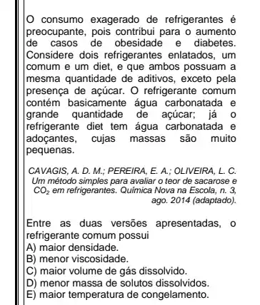 consumo exagerado de refrigerantes é
preocupante, pois contribui para o aumento
de casos de obesidade e diabetes.
Considere dois refrigerantes enlatados, um
comum e um diet ,e que ambos possuam a
mesma quantidade de aditivos , exceto pela
Ipresença de açúcar. O refrigerante comum
contém basicamente água carbonatada e
grande quantidade de açúcar; já 0
refrigerante diet tem água carbonatada e
adoçantes, cujas massas são muito
pequenas.
CAVAGIS, A. D. M.PEREIRA, E. A.; OLIVEIRA , L. C.
Um método simples para avaliar o teor de sacarose e
CO_(2) em refrigerantes. Química Nova na Escola, n. 3.
ago. 2014 (adaptado)
Entre as duas versões apresentadas, o
refrigerante comum possui
A) maior densidade.
B) menor viscosidade.
[C) maior volume de gás dissolvido.
D) menor massa de solutos dissolvidos.
E) maior temperatura de congelamento.