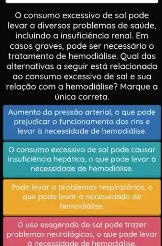 consumo excessivo de sal pode
levar a diversos problemas de saúde
incluindo a insuficiêncic renal. Em
casos graves, pode ser necessário o
tratamento de hemodidlise . Qual das
alternativas a seguir está relacionada
ao consumo excessivo de sal e sua
relação com a hemodidlise? Marque a
única correta
Aumento da pressão arterial o que pode
prejudicar o funcionamento dos rins e
levar à necessidade de hemodiálise.
consumo excessivo de sal pode causar
insuficiencia hepática, o que pode levar à
necessidade de hemodidilise.
Pode levar a problemas respiratórios, o
que pode levar à necessidade de
hemodiálise.
uso exagerado de sal pode trazer
problemas neurológicos, o que pode levar
a necessidade de hemodidilise.