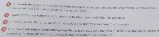 continente europeu pode ser dividido em regiōes com base em suas principais feições de relevo. Quais
são essas regiōes?Localize-as no espaço europeu.
Quais formas de relevo predominam no território europeu?Cite três exemplos.
Caracterize os planaltos do continente europeu quanto à sua origem e formação.
relevo é um importante fator geográfico para a ocupação humana Relacione as principais feições d
relevo às formas de uso e apropriação do ser humano no continente.