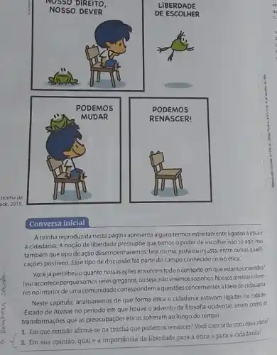 Conversa inicial
A tirinha reproduzida nesta página apresenta alguns termos estreitamente ligados à éticae
à cidadania. A noção de liberdade pressupóe que temos o poder de escolher não só agir mas
também que tipo de ação desempenharemos; boa ou má, justa ou injusta, entre outras qualifi-
cações possiveis. Esse tipo de discussão faz parte do campo conhecido como ética.
Vocéjá percebeuo quanto nossas ações envolvem todoo contextoem que estamos inseridos?
Isso acontece porque somos seres gregários, ou seja não vivemos sozinhos. Nossos direitosedeve-
res no interior de uma comunidade correspondema questōes concernentes à idela de cidadania
Neste capitulo, analisaremos de que forma ética e cidadania estavam ligadas na cidade-
-Estado de Atenas no período em que houve o advento da filosofia ocidental, assim como as
transformações que as preocupaçóes éticas sofreram ao longo do tempo.
1. Em que sentido afirma-se na tirinha que podemos renascer? Você concorda com essa ideia?
2. Em sua opinião qual é a importância da liberdade para a ética e para a cidadania?