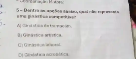 - Coordenação Motora:
5 - Dentre as opções abaixo, qual não representa
uma ginástica competitiva?
A) Ginástica de trampolim.
B) Ginástica artistica.
C) Ginástica laboral.
D) Ginástica acrobática.