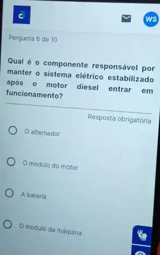 c
Pergunta 6 de 10
Qual é 0 componente responsável por
manter o sistema elétrico estabilizado
após 0 motor diesel entrar em
funcionamento?
Resposta obrigatória
alternador
modulo do motor
A bateria
modulo da máquina
WS