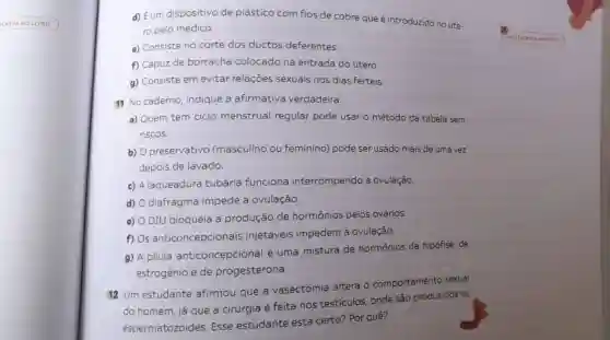 CREVANOLI
d) Eum dispositivo de plástico com fios de cobre que é introduzido no úte-
ro pelo médico.
e) Consiste no corte dos ductos deferentes.
f) Capuz de borracha colocado na entrada do útero.
g) Consiste em evitar relações sexuais nos dias férteis.
11 No caderno indique a afirmativa verdadeira.
a) Quem tem ciclo menstrual regular pode usar o método da tabela sem
riscos.
b) O preservativo (masculino ou feminino) pode ser usado mais de uma vez
depois de lavado.
c) A laqueadura tubária funciona interrompendo a ovulação.
d) diafragma impede a ovulação
e) DIU bloqueia a produção de hormônios pelos ovários
f) Os anticoncepcionais injetáveis impedem a ovulação.
g) A pilula anticoncepcional é uma mistura de hormônios da hipófise de
estrogênio e de progesterona.
12 Um estudante afirmou que a vasectomia altera - comportamento sexual
do homem, já que a cirurgia é feita nos testículos, onde são produzidos os
espermatozoides Esse estudante está certo? Por quê?