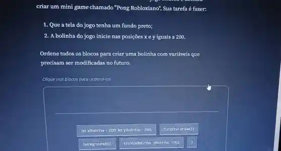 criar um mini game chamado "Pong Robloxiano'Sua tarefa é fazer:
1. Que a tela do jogo tenha um fundo preto;
2. A bolinha do jogo inicie nas posições x e y iguais a 200.
Ordene todos os blocos para criar uma bolinha com variáveis que
precisam ser modificadas no futuro.
Clique nos blocos para ordená-los
letx 30llinha=200;letyBolinha=200
function drawo
background(0):
circle(xBolinha, yBolinha 100):