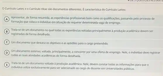 Curriculo Lattes e o Curriculo Vitae são documentos diferentes E característica do Curriculo Lattes:
A
formação que coloca o individuo em situação de requerer determinada vaga de emprego.
Apresentar, de forma resumida as experiencias profissionais bem como as qualificações, passando pelo processo de
B
registradas de forma detalhada.
Trata-se de um documento no qual todas as experiencias voltadas principalmente produção acadêmica devem ser
C Um documento que destaca os objetivos e as aptidōes para o cargo pretendido.
D
todas as suas atividades acadêmicas de forma detalhada.
Um documento extenso, voltado principalmente, a concorrer por uma oferta de emprego Nele, o individuo deve registrar
E ) Trata-se de um documento voltado à produção acadêmica Nele, devem constar todas as informações para que o
individuo utilize exclusivamente para ser selecionado ao cargo de docente em Universidades públicas.