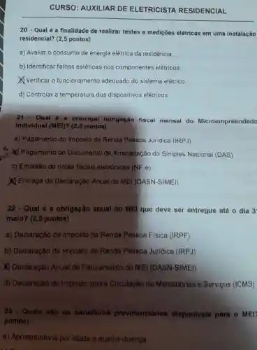 CURSO : AUXILIAR DE ELETRICISTA RESIDENCIAL
20 - Qualé a finalidade de realizar testes e medições elétricas em uma instalação
residencial? (2,5 pontos)
a) Avaliar o consumo de energia elétrica da residência.
b) Identificar falhas estéticas nos componentes elétricos.
Verificar o funcionamento adequado do sistema elétrico.
d) Controlar a temperatura dos dispositivos elétricos.
21. Qual é a principal obrigação fiscal mensal do Microempreendedo
Individual (MEI)?(2,5 pontos)
a) Pagamento do Imposto de Renda Pessoa Jurídica (IRPJ)
(2) Pagamento do Documento de Arrecadação do Simples Nacional (DAS)
c) Emissão de notas fiscais eletrônicas (NF-e)
(1) Entrega da Declaração Anual do MEI (DASN-SIMEI)
22 - Qual é a obrigação anual do MEl que deve ser entregue até o dia 3
maio? (2,5 pontos)
a) Declaração de Imposto de Renda Pessoa Fisica (IRPF)
b) Declaração de Imposto de Renda Pessoa Jurídica (IRPJ)
(1) Declaração Anual de Faturamento do MEI (DASN-SIMEI)
d) Declaração de Imposto sobre Circulação de Mercadorias e Serviços (ICMS)
23 - Quais são os beneficios providenciários disponiveis para o MEI
pontos)
a)Aposentadoria por idade e auxilio-doença