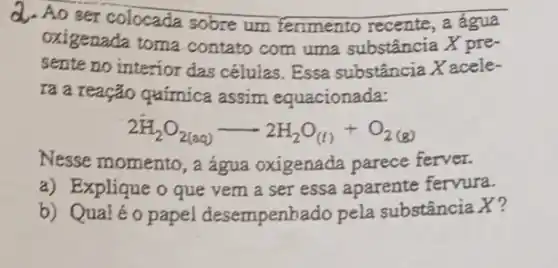 d. Ao ser colocada sobre um ferimento recente, a água
oxigenada toma contato com uma substância X pre-
sente no interior das células. Essa substância Xacele-
ra a reação química assim equacionada:
2H_(2)O_(2(aq))arrow 2H_(2)O_((l))+O_(2(g))
Nesse momento, a água oxigenađa parece ferver.
a) Explique o que vem a ser essa aparente fervura.
b) Qualéo papel desempenhado pela substância X?