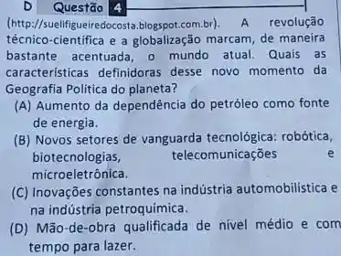 D Questão 4
(http://suell(if/queiredocosta.blogspot.com.b)A revolução
técnico-cientifica e a marcam, de maneira
bastante acentuada, o mundo atual. Quais as
caracteristicas definidoras desse novo momento da
Geografia Politica do planeta?
(A) Aumento da dependência do petróleo como fonte
de energia.
(B) Novos setores de vanguarda tecnológica: robótica,
biotecnologias,	telecomunicações
microeletrônica.
(C) Inovações constantes na indústria automobilistica e
na indústria petroquimica.
(D) Mão-de-obra qualificada de nivel médio e com
tempo para lazer.