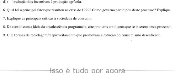 d) ( ) redução dos incentivos à produção agrícola.
6. Qual foi o principal fator que resultou na crise de 1929? Como governo participou deste processo? Explique.
7. Explique as principais criticas a sociedade de consumo.
8. De acordo com a ideia da obsolescência programada, cite produtos cotidianos que se inserem neste processo.
9. Cite formas de reciclagem/reaproveitament que promovam a redução do consumismo desenfreado.