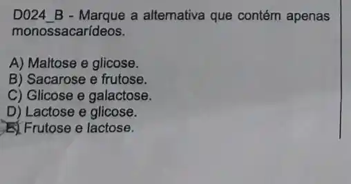 D024_B - Marque a alternativa que contém apenas
monossacarídeos.
A) Maltose e glicose.
B) Sacarose e frutose.
C) Glicose e galactose.
D) Lactose e glicose.
Frutose e lactose.