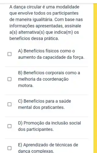 A dança circular é uma modalidade
que envolve todos os participantes
de maneira igualitária. Com base nas
informações apresentadas , assinale
a(s) alternativa (s) que indica (m) OS
beneficios dessa prática.
A) Benefícios físicos como o
aumento da capacidade da força
generation
B) Benefícios corporais como a
melhoria da coordenação
motora.
I
C) Benefícios para a saúde
mental dos praticantes.
D) Promoção da inclusão social
dos participantes.
E) Aprendizado de técnicas de
danca complexas.