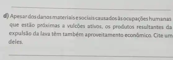 d)Apesardosdanos materiaisesociais causados às ocupações humanas
que estão próximas a vulcões ativos , os produtos resultantes da
expulsão da lava têm também aproveitamento econômico . Cite um
deles.