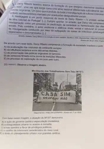 Darcy Ribeiro teorizou acerca da formação do que designou macroetnia brasileira
novo", uma vez que surge como uma etnia nacional diferenciada culturalmente das
latizes originárias. Um povo que é produto da fusão e transfiguração de culturas milenares
contexto socioeconômico marcado por acentuadas desigualdades sociais.
A mestiçagem é um ponto essencial da teoria de Darcy Ribeiro -"o produto verdad
da obra colonial de Portugal"[...]. Cumpre apontar no entanto, que Darcy nào compreen
miscigenação como um processo de pacificação da sociedade ou harmonização das clas
sociais. Pelo contrário, o autor evidencia a violência direta, sexual e estrutural do is clas
de miscigenação conduzido por meio da subjugação da massa de individuos constrangid
depreciados e desumanizados [...]
SOUZA, Rafaela. Darcy Ribeiro e a invenção do povo brasleiro. Bonflicio, 2020 Disponivel em: chilps:/but ly3nect
Acesso em: 22 jun. 2022 Fragm
De acordo com esse texto, Darcy Ribeiro compreende a formação da sociedade brasileira a partir
A) da aculturação dos costumes do continente europeu.
B) da influência reciproca entre três etnias distintas.
C) da preservação das práticas originárias do território.
D) do consenso firmado entre povos de tradições diferentes.
E) do processo de exploração de um povo pelo outro.
20) (sooooz7) Observe a imagem abaixo.
Movimento dos Trabalhadores Sem Teto (MTST)
Disponivel em
Com base nessa imagem a atuação do MTST demonstra
A) a açǎo do governo contra a especulação imobiliária.
B) a desigualdade urbana no acesso à moradia.
C) a luta operária a favor de privilégios politicos.
D) o conflito de interesses caracteristico do meio rural.
E) o éxito do planejamento urbano nos grandes centros.