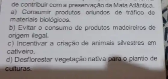 de contribuir com a preservação da Mata Atlântica.
a) Consumir produtos oriundos de tráfico de
materiais biológicos.
b) Evitar o consumo de produtos madeireiros de
origem ilegal.
c) Incentivar a criação de animais silvestres em
cativeiro.
d) Desflorestar vegetação nativa para o plantio de
culturas.